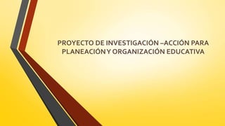 PROYECTO DE INVESTIGACIÓN –ACCIÓN PARA
PLANEACIÓNY ORGANIZACIÓN EDUCATIVA
 