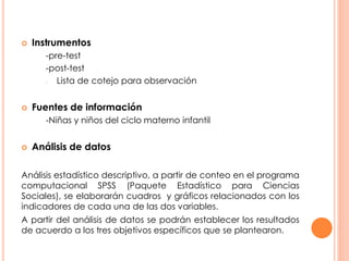 Instrumentos 
-pre-test 
-post-test 
- Lista de cotejo para observación 
 Fuentes de información 
-Niñas y niños del ciclo materno infantil 
 Análisis de datos 
Análisis estadístico descriptivo, a partir de conteo en el programa 
computacional SPSS (Paquete Estadístico para Ciencias 
Sociales), se elaborarán cuadros y gráficos relacionados con los 
indicadores de cada una de las dos variables. 
A partir del análisis de datos se podrán establecer los resultados 
de acuerdo a los tres objetivos específicos que se plantearon. 
 