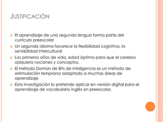 JUSTIFICACIÓN 
 El aprendizaje de una segunda lengua forma parte del 
currículo preescolar 
 Un segundo idioma favorece la flexibilidad cognitiva, la 
sensibilidad intercultural 
 Los primeros años de vida, edad óptima para que el cerebro 
adquiera nociones y conceptos. 
 El método Doman de Bits de inteligencia es un método de 
estimulación temprana adaptado a muchas áreas de 
aprendizaje 
 Esta investigación lo pretende aplicar en versión digital para el 
aprendizaje de vocabulario inglés en preescolar. 
 