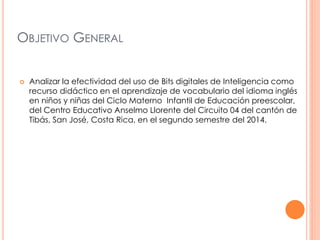 OBJETIVO GENERAL 
 Analizar la efectividad del uso de Bits digitales de Inteligencia como 
recurso didáctico en el aprendizaje de vocabulario del idioma inglés 
en niños y niñas del Ciclo Materno Infantil de Educación preescolar, 
del Centro Educativo Anselmo Llorente del Circuito 04 del cantón de 
Tibás, San José, Costa Rica, en el segundo semestre del 2014. 
 