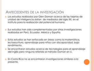 ANTECEDENTES DE LA INVESTIGACIÓN 
 Los estudios realizados por Glen Doman acerca de las tarjetas de 
unidad de inteligencia datan de mediados del siglo XX, en el 
Instituto para la realización del potencial humano. 
 Sus estudios han sido complementados por otras investigaciones 
realizadas en Perú, Ecuador, México y España. 
 Estos estudios se han enfocado en áreas como la matemática, 
lectoescritura, aprendizaje para niños con discapacidad, bajo 
rendimiento. 
 Se encontraron estudios acerca de tecnologías para el aprendizaje 
del inglés pero ninguna referida al método Doman en sí. 
 En Costa Rica no se encontraron investigaciones similares a la 
presente. 
 
