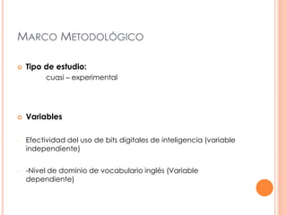MARCO METODOLÓGICO 
 Tipo de estudio: 
cuasi – experimental 
 Variables 
- Efectividad del uso de bits digitales de inteligencia (variable 
independiente) 
- -Nivel de dominio de vocabulario inglés (Variable 
dependiente) 
 