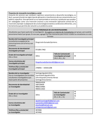 Proyectos de innovación tecnológica y social
Conjunto de acciones que conducen a generar conocimiento o desarrollo tecnológico, es
decir,que permitaderivaralgúntipode aplicación o transferencia de ese conocimiento a un
público específico. Esta aplicación se ve representada en servicios o productos que pueden
ser catalogados como una invención (nuevo) o una innovación (aplicación exitosa de la
invención).Ejemplo:laadaptaciónde unatecnologíaexistentea condiciones diferentes, una
herramienta que permita dar solución a un problema social.
DATOS PERSONALES DE LOS INVESTIGADORES
Estudiantes que hacen parte de la investigación. Se sugiere un máximo de 3 estudiantes por grupo, pero podrán
presentarse hasta5 por grupo.En ese caso, agregar las filas necesarias para incluir a todos los estudiantes en este
formato
Nombre del investigadorprincipal
(estudianteencargadode las
comunicacionesconlaFeriay con
el asesor)
DiegoLeónGuisadoQuintero.
Documento de identidaddel
investigadorprincipal
971208-17462
Grado del investigadorprincipal
(4to a 13vo)
10mo
Talla de Camisetadel
investigadorprincipal
(XS,S, M, L, XL)
M
Correo electrónicodel
investigadorprincipal
DiegoGuisadoQuintero812@gmail.com
Teléfono(fijoycelular) del
investigadorprincipal
2746956 – 3193311208
Nombre del co-investigador
(losco-investigadoressonlosotros
estudiantesinvestigadoresque
hacenparte del proyecto)
SantiagoAgudeloOrtiz
JuanAndrésAgudeloOrtiz
JohnAlejandroJimenez Henao
SantiagoAriasGomez
Documento de identidaddel
co-investigador
99042614528
1007239439
98062159960
99050113503
Grado del co-investigador
(4to a 13vo)
10mo
Talla de Camisetadel
co-investigador
(XS,S, M, L, XL)
M
M
M
S
Correo electrónicodel
co-investigador
agudelosantiago452@gmail.com
juanandres192011@gmail.com
alejoheji@hotmail.com
ariasgomezsanti@gmail.com
Teléfono(fijoycelular) del
co-investigador
4674466
4674466
 