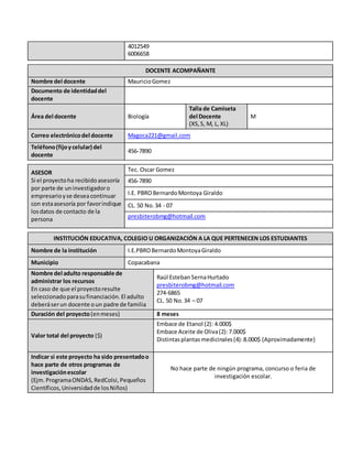 4012549
6006658
DOCENTE ACOMPAÑANTE
Nombre del docente MauricioGomez
Documento de identidaddel
docente
Área del docente Biología
Talla de Camiseta
del Docente
(XS,S, M, L, XL)
M
Correo electrónicodel docente Magoca221@gmail.com
Teléfono(fijoycelular) del
docente
456-7890
ASESOR
Si el proyectoha recibidoasesoría
por parte de uninvestigadoro
empresarioyse deseacontinuar
con estaasesoría por favorindique
losdatos de contacto de la
persona
Tec. Oscar Gomez
456-7890
I.E. PBROBernardoMontoya Giraldo
CL. 50 No.34 - 07
presbiterobmg@hotmail.com
INSTITUCIÓN EDUCATIVA, COLEGIO U ORGANIZACIÓN A LA QUE PERTENECEN LOS ESTUDIANTES
Nombre de la institución I.E.PBROBernardoMontoyaGiraldo
Municipio Copacabana
Nombre del adulto responsable de
administrar los recursos
En caso de que el proyectoresulte
seleccionadoparasufinanciación.El adulto
deberáserun docente oun padre de familia
Raúl Esteban SernaHurtado
presbiterobmg@hotmail.com
274-6865
CL. 50 No.34 – 07
Duración del proyecto(enmeses) 8 meses
Valor total del proyecto ($)
Embace de Etanol (2): 4.000$
Embace Aceite de Oliva(2):7.000$
Distintasplantasmedicinales(4):8.000$ (Aproximadamente)
Indicar si este proyecto ha sido presentadoo
hace parte de otros programas de
investigaciónescolar
(Ejm.ProgramaONDAS,RedColsi,Pequeños
Científicos,Universidadde losNiños)
No hace parte de ningún programa, concurso o feria de
investigación escolar.
 