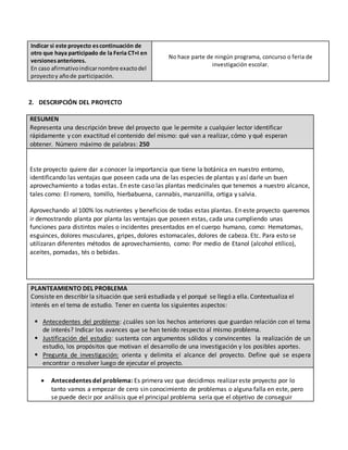 Indicar si este proyecto escontinuación de
otro que haya participado de la Feria CT+I en
versionesanteriores.
En caso afirmativoindicarnombre exactodel
proyectoy añode participación.
No hace parte de ningún programa, concurso o feria de
investigación escolar.
2. DESCRIPCIÓN DEL PROYECTO
RESUMEN
Representa una descripción breve del proyecto que le permite a cualquier lector identificar
rápidamente y con exactitud el contenido del mismo: qué van a realizar, cómo y qué esperan
obtener. Número máximo de palabras: 250
Este proyecto quiere dar a conocer la importancia que tiene la botánica en nuestro entorno,
identificando las ventajas que poseen cada una de las especies de plantas y así darle un buen
aprovechamiento a todas estas. En este caso las plantas medicinales que tenemos a nuestro alcance,
tales como: El romero, tomillo, hierbabuena, cannabis, manzanilla, ortiga y salvia.
Aprovechando al 100% los nutrientes y beneficios de todas estas plantas. En este proyecto queremos
ir demostrando planta por planta las ventajas que poseen estas, cada una cumpliendo unas
funciones para distintos males o incidentes presentados en el cuerpo humano, como: Hematomas,
esguinces, dolores musculares, gripes, dolores estomacales, dolores de cabeza. Etc. Para esto se
utilizaran diferentes métodos de aprovechamiento, como: Por medio de Etanol (alcohol etílico),
aceites, pomadas, tés o bebidas.
PLANTEAMIENTO DEL PROBLEMA
Consiste en describir la situación que será estudiada y el porqué se llegó a ella. Contextualiza el
interés en el tema de estudio. Tener en cuenta los siguientes aspectos:
 Antecedentes del problema: ¿cuáles son los hechos anteriores que guardan relación con el tema
de interés? Indicar los avances que se han tenido respecto al mismo problema.
 Justificación del estudio: sustenta con argumentos sólidos y convincentes la realización de un
estudio, los propósitos que motivan el desarrollo de una investigación y los posibles aportes.
 Pregunta de investigación: orienta y delimita el alcance del proyecto. Define qué se espera
encontrar o resolver luego de ejecutar el proyecto.
 Antecedentes del problema: Es primera vez que decidimos realizar este proyecto por lo
tanto vamos a empezar de cero sin conocimiento de problemas o alguna falla en este, pero
se puede decir por análisis que el principal problema sería que el objetivo de conseguir
 
