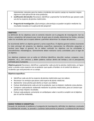 tratamientos naturales para los males e incidentes de nuestro cuerpo no muestren mejora
alguna en cada aplicación de estos productos.
 Justificación del estudio: Reconocer, identificar y aprovechar los beneficios que poseen cada
una de las especies de plantas medicinales.
 Pregunta de investigación: ¿Qué ventajas y desventajas se pueden recopilar mediante los
resultados lanzados en la aplicación del proyecto?
OBJETIVOS
La definición de los objetivos está en estrecha relación con la pregunta de investigación. Son las
metas o propósitos del proyecto que sirven de guía para el estudio, determinan los límites, orientan
sobre los resultados que se espera obtener y permiten determinar las etapas del proceso.
Se recomienda definir un objetivo general y varios específicos. El objetivo general señala claramente
la meta principal del proyecto; los objetivos específicos representan las diferentes preguntas a
resolver para llegar al general. No se deben confundir los objetivos con las actividades o
procedimientos metodológicos. Generalmente deben realizarse varias actividades para el logro de
un objetivo.
Los objetivos empiezan con un verbo en infinitivo (identificar, describir, evaluar, comparar, crear,
proponer, etc.), son concisos y deben poderse realizar dentro del tiempo y con el presupuesto
estimado para el proyecto.
Objetivo general: Reconocer, identificar y aprovechar cada una de las plantas medicinales, así lograr
poner a prueba estas especies con un producto que ayude al hombre en el control de dolores o
incidentes que esté presente en su cuerpo.
Objetivos específicos:
 Identificar cada una de las especies de plantas medicinales que nos rodean.
 Reconocer las ventajas que posee cada especie de planta medicinal.
 Aprovechar estas plantas para darles un buen uso médico.
 Evaluar detalladamente cada uno de los productos que se elaboren mediante estas plantas.
 Comparar cada producto elaborado mediante las plantas medicinales, para así conocer que
planta arrojo mejores resultados.
 Evaluar cada producto seriamente en calidad para saber si acertó o cumplió con el objetivo
por el cual fue elaborado.
MARCO TEÓRICO O CONCEPTUAL
Después de planteado el problema y la pregunta de investigación, definidos los objetivos y evaluada
la viabilidad del estudio, se procede a sustentar teóricamente el proyecto. La elaboración del marco
 