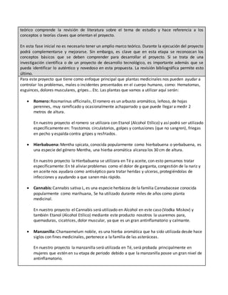 teórico comprende la revisión de literatura sobre el tema de estudio y hace referencia a los
conceptos o teorías claves que orientan el proyecto.
En esta fase inicial no es necesario tener un amplio marco teórico. Durante la ejecución del proyecto
podrá complementarse y mejorarse. Sin embargo, es clave que en esta etapa se reconozcan los
conceptos básicos que se deben comprender para desarrollar el proyecto. Si se trata de una
investigación científica o de un proyecto de desarrollo tecnológico, es importante además que se
pueda identificar lo auténtico y novedoso en esta propuesta. La revisión bibliográfica permite esto
último.
Para este proyecto que tiene como enfoque principal que plantas medicinales nos pueden ayudar a
controlar los problemas, males o incidentes presentados en el cuerpo humano, como: Hematomas,
esguinces, dolores musculares, gripes… Etc. Las plantas que vamos a utilizar aquí serán:
 Romero: Rosmarinus officinalis, El romero es un arbusto aromático, leñoso, de hojas
perennes, muy ramificado y ocasionalmente achaparrado y que puede llegar a medir 2
metros de altura.
En nuestro proyecto el romero se utilizara con Etanol (Alcohol Etílico) y así podrá ser utilizado
específicamente en: Trastornos circulatorios, golpes y contusiones (que no sangren), friegas
en pecho y espalda contra gripes y resfriados.
 Hierbabuena: Mentha spicata, conocida popularmente como hierbabuena o yerbabuena, es
una especie del género Mentha, una hierba aromática alcanza los 30 cm de altura.
En nuestro proyecto la Hierbabuena se utilizara en Té y aceite, con esto pensamos tratar
específicamente: En té aliviar problemas como el dolor de garganta, congestión de la nariz y
en aceite nos ayudara como antiséptico para tratar heridas y ulceras, protegiéndolas de
infecciones y ayudando a que sanen más rápido.
 Cannabis: Cannabis sativa L, es una especie herbácea de la familia Cannabaceae conocida
popularmente como marihuana, Se ha utilizado durante miles de años como planta
medicinal.
En nuestro proyecto el Cannabis será utilizado en Alcohol en este caso (Vodka Miskov) y
también Etanol (Alcohol Etílico) mediante este producto nosotros la usaremos para,
quemaduras, cicatrices, dolor muscular, ya que es un gran antinflamatorio y calmante.
 Manzanilla: Chamaemelum nobile, es una hierba aromática que ha sido utilizada desde hace
siglos con fines medicinales, pertenece a la familia de las asteráceas.
En nuestro proyecto la manzanilla será utilizada en Té, será probada principalmente en
mujeres que estén en su etapa de periodo debido a que la manzanilla posee un gran nivel de
antinflamatorio.
 