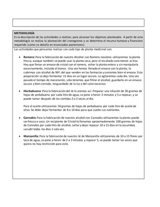 METODOLOGÍA
Es la descripción de las actividades a realizar, para alcanzar los objetivos planteados. A partir de esta
metodología se realiza la planeación del cronograma y se determina el recurso humano y financiero
requerido (como se detalla en enunciados posteriores).
Las actividades que pensamos realizar con cada tipo de planta medicinal son:
 Romero: Para la fabricación de nuestro Alcohol con Romero nosotros utilizaremos la planta
fresca, aunque también se puede usar la planta seca, pero el resultado será menos activo.
Hay que llenar un envase de cristal con el romero, echar la planta entera y sin manipularla
excesivamente, incluido el tronco. Una vez hemos llenado el envase con la planta, lo
cubrimos con alcohol de 96º, del que venden en las farmacias y cerramos bien el envase. Esta
preparación se deja fermentar 15 días en un lugar oscuro. Lo agitaremos cada día. Una vez
pasado el tiempo de maceración, sólo tenemos que filtrar el alcohol, guardarlo en un envase
oscuro y bien cerrado, resguardado de la luz y del calor excesivo.
 Hierbabuena: Para la fabricación del té lo aremos así. Preparar una infusión de 30 gramos de
hojas de yerbabuena por cada litro de agua, se pone a hervir 2 minutos y 5 a reposar, y se
puede tomar después de las comidas 2 o 3 veces al día.
Para el aceite utilizaremos 50 gramos de hojas de yerbabuena por cada litro de aceite de
oliva. Se debe dejar fermentar de 8 a 10 días para que suelte sus nutrientes.
 Cannabis: Para la fabricación de nuestro alcohol con Cannabis utilizaremos la planta puede
ser fresca o seca. Un recipiente de Cristal lo llenamos aproximadamente 100 gramos de hojas
de Cannabis por cada litro de alcohol, sellar y dejar reposar 10 a 15 días en la oscuridad,
sacudir todos los días 1 sola vez.
 Manzanilla: Para la fabricación de nuestro té de Manzanilla utilizaremos de 10 a 15 flores por
tasa de agua, se pone a hervir de 2 a 3 minutos y reposar 5, se puede tomar las veces que
quiera no hay restricción para esto.
 