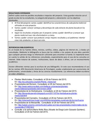 RESULTADOS ESPERADOS
Definir cuáles serán los posibles resultados e impactos del proyecto. Estos guardan relación con el
grado escolar de los estudiantes, la categoría del proyecto y obviamente con los objetivos
planteados.
 Al final del proyecto vamos a poder identificar las características de cada planta medicinal
utilizadas en este proyecto.
 Vamos a poder conocer ventajas y desventajas de cada extracto de planta basado en los
resultados.
 Según los resultados arrojados por el proyecto vamos a poder identificar y conocer que
planta medicinal tuvo más efectividad en su tarea.
 Vamos a poder conocer que producto arrojo mejores resultados y así podremos intentar
crear más productos en base con este.
REFERENCIAS BIBLIOGRÁFICAS
Es un listado de las fuentes (libros, revistas, cartillas, videos, páginas de internet etc…) citadas y/o
consultadas. Mediante la bibliografía se busca dar los créditos a los autores de una obra y permitir
que cualquier persona tenga la información suficiente para encontrar la fuente. Es importante tener
en cuenta la validez de las referencias consultadas, especialmente para el caso de las consultas en
internet. Debe tratarse de autores, instituciones, bases de datos o afines, con un reconocimiento
académico.
Existen diferentes normas para la escritura de una bibliografía. En este caso recomendamos el uso
de las normas APA (Asociación Americana de Psicología), usadas ampliamente por asociaciones de
profesionales, universidades y ferias de las ciencias mundialmente. Las referencias deben escribirse
en orden alfabético.
 Plantas Medicinales. Consultado el 28 de Febrero del 2015.
En: http://es.wikipedia.org/wiki/Planta_medicinal
 Propiedades del Romero. Consultado el 28 de Febrero del 2015.
En: http://www.webconsultas.com/belleza-y-bienestar/plantas-
medicinales/propiedades-del-romero-2608
 Propiedades de la Hierbabuena. Consultado el 28 de Febrero del 2015.
En: http://fernandezsendin.blogspot.com/2011/07/la-hierbabuena-planta-
medicinal.html
 Propiedades del Cannabis. Consultado el 28 de Febrero del 2015.
En: http://otramedicina.imujer.com/4504/propiedades-curativas-de-la-marihuana
 Propiedades de la Manzanilla. Consultado el 28 de Febrero del 2015.
En: http://salud.uncomo.com/articulo/cuales-son-las-propiedades-medicinales-de-la-
manzanilla-21498.html
 Consulta a la señora Maria Ninfa Ríos (Abuela de Diego León Guisado Quintero).
Consultado el 29 de Febrero del 2015.
 
