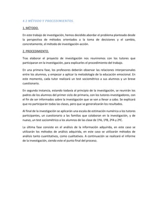 4.3 MÉTODO Y PROCEDIMIENTOS.
1. MÉTODO.
En este trabajo de investigación, hemos decidido abordar el problema planteado desde
la perspectiva de métodos orientados a la toma de decisiones y el cambio,
concretamente, el método de investigación-acción.
2. PROCEDIMIENTO.
Tras elaborar el proyecto de investigación nos reuniremos con los tutores que
participaran en la investigación, para explicarles el procedimiento del trabajo.
En una primera fase, los profesores deberán observar las relaciones interpersonales
entre los alumnos, y empezar a aplicar la metodología de la educación emocional. En
este momento, cada tutor realizará un test sociométrico a sus alumnos y un breve
cuestionario.
En segunda instancia, estando todavía al principio de la investigación, se reunirán los
padres de los alumnos del primer ciclo de primaria, con los tutores-investigadores, con
el fin de ser informados sobre la investigación que se van a llevar a cabo. Se explicará
que no participarán todas las clases, pero que se generalizarán los resultados.
Al final de la investigación se aplicarán una escala de estimación numérica a los tutores
participantes, un cuestionario a las familias que colaboran en la investigación, y de
nuevo, un test sociométrico a los alumnos de las clase de 1ºA, 1ºB, 2ºA y 2ºC.
La última fase consiste en el análisis de la información adquirida, en este caso se
utilizarán los métodos de análisis adquirida, en este caso se utilizarán métodos de
análisis tanto cuantitativos, como cualitativos. A continuación se realizará el informe
de la investigación, siendo este el punto final del proceso.
 