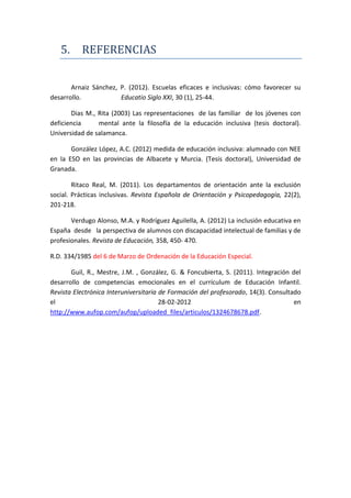 5. REFERENCIAS
Arnaiz Sánchez, P. (2012). Escuelas eficaces e inclusivas: cómo favorecer su
desarrollo. Educatio Siglo XXI, 30 (1), 25-44.
Dias M., Rita (2003) Las representaciones de las familiar de los jóvenes con
deficiencia mental ante la filosofía de la educación inclusiva (tesis doctoral).
Universidad de salamanca.
González López, A.C. (2012) medida de educación inclusiva: alumnado con NEE
en la ESO en las provincias de Albacete y Murcia. (Tesis doctoral), Universidad de
Granada.
Ritaco Real, M. (2011). Los departamentos de orientación ante la exclusión
social. Prácticas inclusivas. Revista Española de Orientación y Psicopedagogía, 22(2),
201-218.
Verdugo Alonso, M.A. y Rodríguez Aguilella, A. (2012) La inclusión educativa en
España desde la perspectiva de alumnos con discapacidad intelectual de familias y de
profesionales. Revista de Educación, 358, 450- 470.
R.D. 334/1985 del 6 de Marzo de Ordenación de la Educación Especial.
Guil, R., Mestre, J.M. , González, G. & Foncubierta, S. (2011). Integración del
desarrollo de competencias emocionales en el currículum de Educación Infantil.
Revista Electrónica Interuniversitaria de Formación del profesorado, 14(3). Consultado
el 28-02-2012 en
http://www.aufop.com/aufop/uploaded_files/articulos/1324678678.pdf.
 