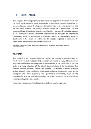 1. RESUMEN.
Este proyecto de investigación surge de nuestro interés por la inclusión en el aula tan
necesaria en la actualidad social y educativa. Pretendemos estudiar si la educación
emocional puede mejorar la integración de los alumnos, en las aulas del primer ciclo
de Educación Primaria del Centro Nuestra Señora de la Consolación. En esta
investigación participan tanto docentes como familias y alumnos. El método a seguir es
el de investigación-acción, utilizando instrumentos de recogida de información
cualitativos, como el sociograma y preguntas cortas; y cuantitativos, como el
cuestionario y la escala de estimación. El proyecto organiza la actuación del
investigador para conseguir los mejores resultados.
Palabras clave: inclusión, educación emocional, alumnos, docentes, familia
ABSTRACT
This research project emerges from our concern for inclusion in the classroom, so
much needed in today´s society and education. We intend to study if the emotional
education can improve the integration of the students, in the classrooms of the first
cycle of primary education of the school Nuestra Señora de la Consolación. This
research involves teachers, families and students. The method to follow is that of
action research, using qualitative information-gathering instruments, such as the
sociogram and short questions; and quantitative instruments, such as the
questionnaire and the scale of estimation. The project organizes the actions of the
investigator to get the best results.
Key words: inclusion, emotional education, students, teachers, parents
 