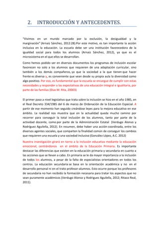 2. INTRODUCCIÓN Y ANTECEDENTES.
“Vivimos en un mundo marcado por la exclusión, la desigualdad y la
marginación” (Arnaiz Sánchez, 2012:28).Por este motivo, es tan importante la acción
inclusiva en la educación. La escuela debe ser una institución favorecedora de la
igualdad social para todos los alumnos (Arnaiz Sánchez, 2012), ya que es el
microsistema en el que ellos se desarrollan.
Como hemos podido ver en diversos documentos los programas de inclusión escolar
favorecen no solo a los alumnos que requieren de una adaptación curricular, sino
también a los demás compañeros, ya que la sociedad a la que tienen que hacer
frente es diversa y, es conveniente que vean desde su propia aula la diversidad como
algo positivo. Por eso, es fundamental que la escuela se encargue de cumplir con estas
necesidades y responder a las expectativas de una educación integral e igualitaria, por
parte de las familias (Dias M. Rita, 20003)
El primer paso a nivel legislativo que trata sobre la inclusión se hizo en el año 1985, en
el Real Decreto 334/1985 del 6 de marzo de Ordenación de la Educación Especial. A
partir de ese momento han seguido creándose leyes para la mejora educativa en ese
ámbito. La realidad nos muestra que en la actualidad queda mucho camino por
recorrer para conseguir la total inclusión de los alumnos, tanto por parte de la
actividad docente, como por parte de la Administración Estatal (Verdugo Alonso y
Rodríguez Aguilella, 2012). En resumen, debe haber una acción coordinada, entre los
diversos agentes sociales, que comparten la finalidad común de conseguir los cambios
que requieren una escuela y una sociedad inclusiva (González López, A.C. 2012)
Nuestra investigación girará en torno a la inclusión educativa mediante la educación
emocional, centrándonos en el ámbito de la Educación Primaria. Es importante
destacar las diferencias que existen en la educación primaria y secundaria en cuanto a
las acciones que se llevan a cabo. En primaria se le da mayor importancia a la inclusión
de todos los alumnos, a pesar de la falta de especialistas orientadores en todos los
centros. La educación secundaria se basa en la orientación académica y no en el
desarrollo personal ni en el trato profesor-alumnos. Esto ocurre porque los profesores
de secundaria no han recibido la formación necesaria para tratar los aspectos que no
sean puramente académicos (Verdugo Alonso y Rodriguez Aguilella, 2012; Ritaco Real,
2011).
 