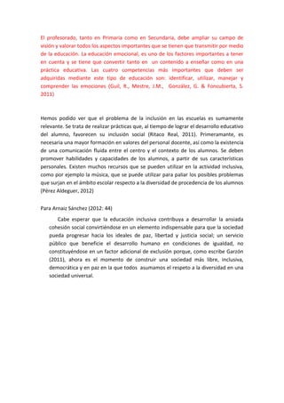 El profesorado, tanto en Primaria como en Secundaria, debe ampliar su campo de
visión y valorar todos los aspectos importantes que se tienen que transmitir por medio
de la educación. La educación emocional, es uno de los factores importantes a tener
en cuenta y se tiene que convertir tanto en un contenido a enseñar como en una
práctica educativa. Las cuatro competencias más importantes que deben ser
adquiridas mediante este tipo de educación son: identificar, utilizar, manejar y
comprender las emociones (Guil, R., Mestre, J.M., González, G. & Foncubierta, S.
2011)
Hemos podido ver que el problema de la inclusión en las escuelas es sumamente
relevante. Se trata de realizar prácticas que, al tiempo de lograr el desarrollo educativo
del alumno, favorecen su inclusión social (Ritaco Real, 2011). Primeramante, es
necesaria una mayor formación en valores del personal docente, así como la existencia
de una comunicación fluida entre el centro y el contexto de los alumnos. Se deben
promover habilidades y capacidades de los alumnos, a partir de sus características
personales. Existen muchos recursos que se pueden utilizar en la actividad inclusiva,
como por ejemplo la música, que se puede utilizar para paliar los posibles problemas
que surjan en el ámbito escolar respecto a la diversidad de procedencia de los alumnos
(Pérez Aldeguer, 2012)
Para Arnaiz Sánchez (2012: 44)
Cabe esperar que la educación inclusiva contribuya a desarrollar la ansiada
cohesión social convirtiéndose en un elemento indispensable para que la sociedad
pueda progresar hacia los ideales de paz, libertad y justicia social; un servicio
público que beneficie el desarrollo humano en condiciones de igualdad, no
constituyéndose en un factor adicional de exclusión porque, como escribe Garzón
(2011), ahora es el momento de construir una sociedad más libre, inclusiva,
democrática y en paz en la que todos asumamos el respeto a la diversidad en una
sociedad universal.
 