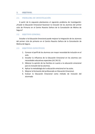 3. OBJETIVOS.
3.1. PROBLEMA DE INVESTIGACIÓN.
A partir de lo expuesto planteamos el siguiente problema de investigación:
¿Puede la Educación Emocional favorecer la inclusión de los alumnos del primer
ciclo de Primaria en el Centro Nuestra Señora de la Consolación de Molina de
Segura?
3.2. OBJETIVO GENERAL.
Estudiar si la Educación Emocional puede mejorar la integración de los alumnos
del primer ciclo de primaria en el Centro Nuestra Señora de la Consolación de
Molina de Segura.
3.3. OBJETIVOS ESPECÍFICOS.
1. Conocer el perfil de los alumnos con mayor necesidad de inclusión en el
aula.
2. Estudiar la influencia de la Educación Emocional en los alumnos con
necesidades educativas especiales (A.C.N.E.E)
3. Obtener la opinión de las familias en cuanto a la educación emocional
para la inclusión de los alumnos.
4. Aplicar la metodología de la educación emocional en las aulas.
5. Mejorar la formación del profesorado en Educación Emocional.
6. Evaluar la Educación Emocional como método de inclusión del
alumnado
 