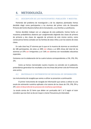 4. METODOLOGÍA.
4.1. DESCRIPCIÓN DE LOS PASTICIPANTES: POBLACIÓN Y MUESTRA.
Partiendo del problema de investigación y de los objetivos planteados hemos
decidido elegir como participantes a los alumnos del primer ciclo de Educación
Primaria del Centro Nuestra Señora de la Consolación, a sus familias y a profesores.
Hemos decidido trabajar con un subgrupo de esta población, hemos hecho un
muestreo probabilístico aleatorio por conglomerado eligiendo dos clases de primero
de primaria y dos clases de segundo de primaria de este mismo centro, como
consecuencia hemos contado con las familias de estos niños y con los tutores de estas
clases.
En cada clase hay 27 alumnos por lo que en la muestra de alumnos se constituirá
de 108 participantes, de estos un 40% son chicos y un 60% chicas del total de los
alumnos un 37% son inmigrantes y un 7,4% son alumnos con necesidades educativas
especiales.
Contamos con la colaboración de los cuatro tutores correspondientes a 1ºA, 1ºB, 2ºA,
2ºC.
Como ya hemos mencionado nuestra muestra no coincide con la población,
pretendemos generalizar los resultados a las tres líneas del primer ciclo de Primaria de
este centro.
4.2. MATERIALES E INSTRMENTOS DE RECOGIDA DE INFORMACIÓN.
Los instrumentos de recogida que vamos a utilizar se presentan a continuación.
El primer instrumento de recogida de información que vamos a utilizar es una
escala de estimación numérica aplicada a los tutores de las clases de 1ºA, 1ºB, 2ºA y
2ºC sobre el desarrollo de los procesos de enseñanza-aprendizaje.
La escala consta de 22 ítems que deben ser puntuados del 1 al 5 según el tutor
considere que ese ítem se da con mayor o menor frecuencia y/o intensidad.
 