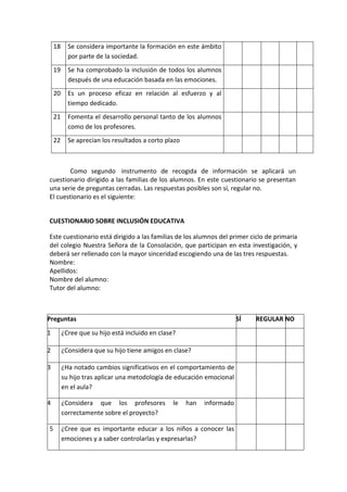 18 Se considera importante la formación en este ámbito
por parte de la sociedad.
19 Se ha comprobado la inclusión de todos los alumnos
después de una educación basada en las emociones.
20 Es un proceso eficaz en relación al esfuerzo y al
tiempo dedicado.
21 Fomenta el desarrollo personal tanto de los alumnos
como de los profesores.
22 Se aprecian los resultados a corto plazo
Como segundo instrumento de recogida de información se aplicará un
cuestionario dirigido a las familias de los alumnos. En este cuestionario se presentan
una serie de preguntas cerradas. Las respuestas posibles son sí, regular no.
El cuestionario es el siguiente:
CUESTIONARIO SOBRE INCLUSIÓN EDUCATIVA
Este cuestionario está dirigido a las familias de los alumnos del primer ciclo de primaria
del colegio Nuestra Señora de la Consolación, que participan en esta investigación, y
deberá ser rellenado con la mayor sinceridad escogiendo una de las tres respuestas.
Nombre:
Apellidos:
Nombre del alumno:
Tutor del alumno:
Preguntas SÍ REGULAR NO
1 ¿Cree que su hijo está incluido en clase?
2 ¿Considera que su hijo tiene amigos en clase?
3 ¿Ha notado cambios significativos en el comportamiento de
su hijo tras aplicar una metodología de educación emocional
en el aula?
4 ¿Considera que los profesores le han informado
correctamente sobre el proyecto?
5 ¿Cree que es importante educar a los niños a conocer las
emociones y a saber controlarlas y expresarlas?
 
