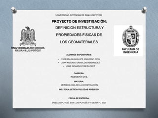UNIVERSIDAD AUTÓNOMA DE SAN LUIS POTOSÍ
PROYECTO DE INVESTIGACIÓN:
DEFINICION ESTRUCTURA Y
PROPIEDADES FISICAS DE
LOS GEOMATERIALES
ALUMNOS EXPOSITORES:
• VANESSA GUADALUPE ANGUIANO RIOS
• JUAN ANTONIO GRIMALDO HERNANDEZ
• JOSE RICARDO PEREZ LOPEZ
CARRERA:
INGENIERÍA CIVIL
MATERIA:
METODOLOGÍA DE LA INVESTIGACIÓN
ING. ZOILA LETICIA VILLEGAS ROBLEDO
FECHA DE ENTREGA:
SAN LUIS POTOSÍ, SAN LUIS POTOSÍ A 18 DE MAYO 2023
 