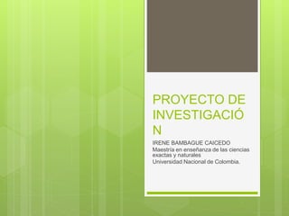 PROYECTO DE
INVESTIGACIÓ
N
IRENE BAMBAGUE CAICEDO
Maestría en enseñanza de las ciencias
exactas y naturales
Universidad Nacional de Colombia.
 