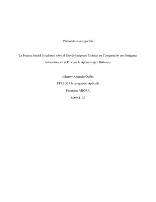 Propuesta Investigación
La Percepción del Estudiante sobre el Uso de Imágenes Estáticas en Comparación con Imágenes
Interactivas en el Proceso de Aprendizaje a Distancia
Johanny Alvarado Quiles
ETRE 525 Investigación Aplicada
Programa AHORA
S00961175
 