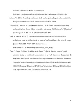 11
Nacional Autónoma de México. Recuperado de
http://www.cuaed.unam.mx/boletin/boletinesanteriores/boletinsuayed52/publica.php
Schnotz, W. (2011). Aprendizaje Multimedia desde una Perspectiva Cognitiva. Revista Edit.Um.
Recuperado de http://revistas.um.es/redu/article/view/20011/19381
Tabbers, H. K., Martens, R. L. and Van Merriënboer, J. J. G. (2004). Multimedia instructions
and cognitive load theory: Effects of modality and cueing. British Journal of Educational
Psychology, 74: 71–81. doi: 10.1348/000709904322848824
Ulate, R. & Rivas, N. (2013). Algunas consideraciones sobre las características técnico
pedagógicas para la producción de un material multimedial para las giras de campo.
[archivo PDF] ISBN 9789968969550 Recuperado de
http://edutec2013.ac.cr/memoria/ponencias/ulate_rivas_59.pdf
Yang, F., Chang, C., Chien, W., Chien, Y., & Tseng, Y. (2013). Tracking learners’ visual
attention during a multimedia presentation in a real Classroom. Recuperado de
http://etre525.wikispaces.com/file/view/Tracking%20learners%27%20visual%20attention
%20during%20a%20multimedia%20presentation%20in%20a%20real%20classroom.pdf/5
11283998/Tracking%20learners%27%20visual%20attention%20during%20a%20multime
dia%20presentation%20in%20a%20real%20classroom.pdf
 