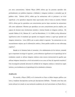 3
con otros conocimientos. Además Mayer (2005) afirma que las personas aprenden más
profundamente con palabras (impresas o habladas) e imágenes (estáticas o animadas) que de
palabras solas. Schnotz (2011), señala que las animaciones sólo se procesan a un nivel
superficial, y los aprendices adquieren ideas equivocadas sobre el tema en cuestión. Schnotz
(2011), afirma que los aprendices con conocimientos previos bajos necesitan las animaciones
sólo como suplemento. Mientras que aprendices con unos conocimientos previos amplios, son
capaces de alcanzar unas simulaciones mentales e internas basadas en imágenes estáticas. De
acuerdo Tabbers, H. K., Martens, R. L. and Van Merriënboer, J. J. G. (2004), no hay diferencias
significativas entre el estudiante que aprende con imágenes estáticas y aquel que aprende con
imagines interactivas. Lowe (2003), por su parte señala lo siguiente: “las animaciones no son
necesariamente mejores que la información estática y hasta pueden resultar en una sobrecarga
cognitiva”.
Basado en la literatura hasta el momento y los señalamientos de los teóricos, entiendo
que es importante investigar lo siguiente: ¿existe diferencia significativa en el aprendizaje de los
estudiantes cuando se utilizan imágenes estáticas como recurso instruccional de aquellos que
utilizan imágenes interactivas a nivel universitario en un curso en línea de ingeniería mecánica?
Esta investigación pretende demostrar la utilidad de las imágenes estáticas e interactivas según
teóricos y sus incidencias en el aprendizaje de los estudiantes a distancia.
Justificación
De acuerdo a Mayer (2005), en la instrucción en línea se deben integrar gráficos con
texto y remplazar descripciones escritas por descripciones habladas. Tomando como base esta
teoría enfocaré mi estudio en una institución académica de nivel universitario en Puerto Rico y
 