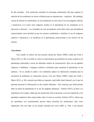 4
de alto prestigio. Esta institución considera la tecnología multimedios útil para capturar la
atención de los estudiantes en cursos a distancia que no requieren pre – requisitos. Sin embargo,
a pesar de utilizar los multimedios, en esta institución no estar claro el uso de imágenes estáticas
e interactivas ni el cómo estas imágenes inciden en el aprendizaje de los estudiantes en la
educación a distancia. Los resultados de esta investigación serán útiles tanto para diseñadores
instruccionales como facultad ya que los mismos contribuirán a clarificar el uso de imágenes
estáticas e interactivas y su incidencia en el aprendizaje, promoviendo el uso efectivo de las
mismas.
Antecedentes
Este estudio se realizó con una muestra similar por Mayer (2009), citado por Clark y
Mayer (2011, p. 80), el estudio se centró en experimentos que probaron las teorías cognitivas de
aprendizaje multimedia a través de diferentes medios de comunicación. Hizo uso de palabras
(impresas o habladas), e imágenes estáticas o dinámicas para aumentar el aprendizaje en los
alumnos. En su estudio le pidió a los estudiantes aplicar la información estudiada para la
resolución de problemas en situaciones nuevas. Con esto Mayer (2009), citado por Clark y
Mayer (2011, p. 80), encontró que había un supuesto canal doble (dual channel) con el que las
personas procesan la información en dos canales diferentes. Éste concluyó que efectivamente
hubo un efecto de aprendizaje en el uso de imágenes dinámicas. Schnotz (2011), en base a su
experiencia en el campo, señala que las animaciones sólo se procesan a un nivel superficial, y los
aprendices adquieren ideas equivocadas sobre el tema en cuestión. Schnotz (2011), afirma que
los aprendices con conocimientos previos bajos necesitan las animaciones sólo como
suplemento. Por otro lado, en un estudio realizado por Lowe (2003, p. 158), y una muestra
 