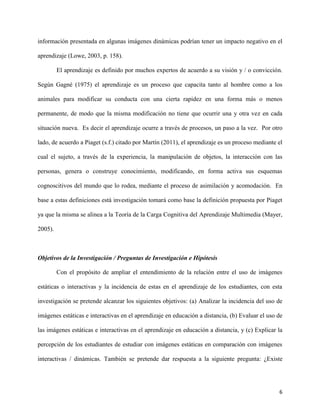 6
información presentada en algunas imágenes dinámicas podrían tener un impacto negativo en el
aprendizaje (Lowe, 2003, p. 158).
El aprendizaje es definido por muchos expertos de acuerdo a su visión y / o convicción.
Según Gagné (1975) el aprendizaje es un proceso que capacita tanto al hombre como a los
animales para modificar su conducta con una cierta rapidez en una forma más o menos
permanente, de modo que la misma modificación no tiene que ocurrir una y otra vez en cada
situación nueva. Es decir el aprendizaje ocurre a través de procesos, un paso a la vez. Por otro
lado, de acuerdo a Piaget (s.f.) citado por Martín (2011), el aprendizaje es un proceso mediante el
cual el sujeto, a través de la experiencia, la manipulación de objetos, la interacción con las
personas, genera o construye conocimiento, modificando, en forma activa sus esquemas
cognoscitivos del mundo que lo rodea, mediante el proceso de asimilación y acomodación. En
base a estas definiciones está investigación tomará como base la definición propuesta por Piaget
ya que la misma se alinea a la Teoría de la Carga Cognitiva del Aprendizaje Multimedia (Mayer,
2005).
Objetivos de la Investigación / Preguntas de Investigación e Hipótesis
Con el propósito de ampliar el entendimiento de la relación entre el uso de imágenes
estáticas o interactivas y la incidencia de estas en el aprendizaje de los estudiantes, con esta
investigación se pretende alcanzar los siguientes objetivos: (a) Analizar la incidencia del uso de
imágenes estáticas e interactivas en el aprendizaje en educación a distancia, (b) Evaluar el uso de
las imágenes estáticas e interactivas en el aprendizaje en educación a distancia, y (c) Explicar la
percepción de los estudiantes de estudiar con imágenes estáticas en comparación con imágenes
interactivas / dinámicas. También se pretende dar respuesta a la siguiente pregunta: ¿Existe
 