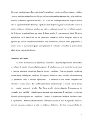 7
diferencia significativa en el aprendizaje de los estudiantes cuando se utilizan imágenes estáticas
como recurso instruccional de aquellos que utilizan imágenes interactivas a nivel universitario en
un curso en línea de ingeniería mecánica? La Ha de esta investigación es que luego de llevar a
cabo el experimento habrá diferencia significativa en el aprendizaje de los estudiantes cuando se
utilicen imágenes estáticas de aquellos que utilicen imágenes interactivas a nivel universitario.
La Ho de esta investigación es que luego de llevar a cabo el experimento no habrá diferencia
significativa en el aprendizaje de los estudiantes cuando se utilicen imágenes estáticas de
aquellos que utilicen imágenes interactivas a nivel universitario, es decir ambos grupos tanto el
control como el experimental podrá conceptualizar el contenido y transferir el conocimiento
adquirido de manera satisfactoria.
Naturaleza del Estudio
El diseño de este estudio es de enfoque cuantitativo y de corte experimental. El muestreo
se realizará de manera intencional con dos grupos de estudiantes de nivel universitario que toman
el curso de ingeniería mecánica a distancia sin pre – requisitos. Esta investigación consiste de
tres variables, (a) imágenes estáticas e (b) imágenes dinámicas como variables independientes y
(c) aprendizaje como la variable dependiente. Las variables de este estudio comparten una
relación de causa y efecto. La variable dependiente (el aprendizaje) se medirá a través de una
pre – prueba y una post – prueba. Para llevar a cabo esta investigación de manera que los
resultados sean confiables y fidedignos es necesario tener dos grupos de estudiantes en cursos a
distancia que no requieren pre – requisitos. Uno será el grupo control y el otro funcionará como
el experimental. Ambos recibirán el mismo contenido del curso en línea de ingeniería mecánica,
uno con imágenes estáticas y el otro con imágenes dinámicas. Es decir se desarrollarán dos
 