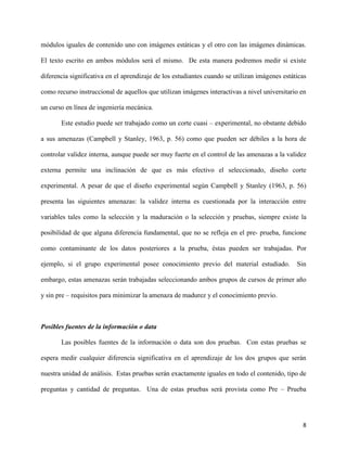 8
módulos iguales de contenido uno con imágenes estáticas y el otro con las imágenes dinámicas.
El texto escrito en ambos módulos será el mismo. De esta manera podremos medir si existe
diferencia significativa en el aprendizaje de los estudiantes cuando se utilizan imágenes estáticas
como recurso instruccional de aquellos que utilizan imágenes interactivas a nivel universitario en
un curso en línea de ingeniería mecánica.
Este estudio puede ser trabajado como un corte cuasi – experimental, no obstante debido
a sus amenazas (Campbell y Stanley, 1963, p. 56) como que pueden ser débiles a la hora de
controlar validez interna, aunque puede ser muy fuerte en el control de las amenazas a la validez
externa permite una inclinación de que es más efectivo el seleccionado, diseño corte
experimental. A pesar de que el diseño experimental según Campbell y Stanley (1963, p. 56)
presenta las siguientes amenazas: la validez interna es cuestionada por la interacción entre
variables tales como la selección y la maduración o la selección y pruebas, siempre existe la
posibilidad de que alguna diferencia fundamental, que no se refleja en el pre- prueba, funcione
como contaminante de los datos posteriores a la prueba, éstas pueden ser trabajadas. Por
ejemplo, si el grupo experimental posee conocimiento previo del material estudiado. Sin
embargo, estas amenazas serán trabajadas seleccionando ambos grupos de cursos de primer año
y sin pre – requisitos para minimizar la amenaza de madurez y el conocimiento previo.
Posibles fuentes de la información o data
Las posibles fuentes de la información o data son dos pruebas. Con estas pruebas se
espera medir cualquier diferencia significativa en el aprendizaje de los dos grupos que serán
nuestra unidad de análisis. Estas pruebas serán exactamente iguales en todo el contenido, tipo de
preguntas y cantidad de preguntas. Una de estas pruebas será provista como Pre – Prueba
 