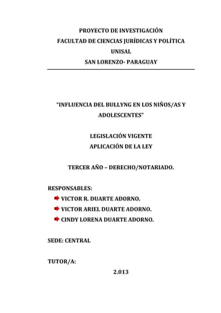 PROYECTO DE INVESTIGACIÓN
FACULTAD DE CIENCIAS JURÍDICAS Y POLÍTICA
UNISAL
SAN LORENZO- PARAGUAY

“INFLUENCIA DEL BULLYNG EN LOS NIÑOS/AS Y
ADOLESCENTES”
LEGISLACIÓN VIGENTE
APLICACIÓN DE LA LEY
TERCER AÑO – DERECHO/NOTARIADO.
RESPONSABLES:
VICTOR R. DUARTE ADORNO.
VICTOR ARIEL DUARTE ADORNO.
CINDY LORENA DUARTE ADORNO.
SEDE: CENTRAL
TUTOR/A:
2.013

 