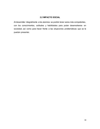 10
2.2 IMPACTO SOCIAL
Al desarrollar integralmente a los alumnos se podrán tener seres más competentes,
con los conocimientos, actitudes y habilidades para poder desenvolverse en
sociedad, así como para hacer frente a las situaciones problemáticas que se le
puedan presentar.
 