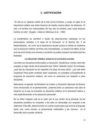 11
3. JUSTIFICACIÓN
“El arte es un aspecto central de la vida de los hombres, y ocupa un lugar en la
experiencia pública que todos tenemos de nuestra propia cultura de referencia. El
arte y el hombre son indisociables. No hay arte sin hombre, pero quizá tampoco
hombre sin arte”. (Huyghe, citado en Alderoqui et al.., 1995)
La problemática se identificó a través de observaciones realizadas en los
preescolares visitados a lo largo de la formación en la Normal No. 3 de
Nezahualcóyotl, así como de la experiencia escolar propia en dónde se evidencia
que la educación artística se limita a las manualidades, un espacio de relleno al que
se le da poco tiempo a la semana o en dónde se podían preparar los bailes para los
festivales.
La educación artística actual en el currículum escolar
Las artes son disciplinas tradicionales en educación. Desde hace muchos años han
ocupado un lugar dentro de la educación que “todos” deberían recibir. Sin embargo,
¿qué tipo de educación se ha impartido a lo largo de esos años?, ¿por qué debe
impartirse? Para poder contestar estar cuestiones, se consultara principalmente el
programa de educación artística, así como un panorama con respecto a otras
disciplinas.
Retomando el ejemplo del Ministerio de Cultura y Educación Nacional de Buenos
Aires mencionado en el planteamiento, podemos tener un panorama más claro la
situación en la que se encuentra la educación artística en la educación básica, y
más específicamente en la educación preescolar.
No es difícil imaginar cuál es la razón por la que dentro de la jerarquía de las
disciplinas escolares se encuentra a las artes en desventaja con respecto a las
anteriores. Para ello, debemos tener en cuenta el gran peso que se la da al lenguaje
(tanto oral, como escrito), el pensamiento matemático y las ciencias, en el
desarrollo de la escuela moderna.
 