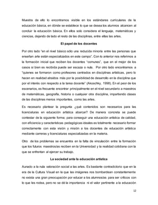 12
Muestra de ello lo encontramos visible en los estándares curriculares de la
educación básica, en dónde se establece lo que se desea los alumnos alcancen al
concluir la educación básica. En ellos solo considera el lenguaje, matemáticas y
ciencias, dejando de lado el resto de las disciplinas, entre ellas las artes.
El papel de los docentes
Por otro lado “en el nivel básico sólo una reducida minoría entre las personas que
enseñan arte están especializados en este campo”. Con lo anterior nos referimos a
la formación inicial que reciben los docentes “comunes”, que en el mejor de los
casos si bien es recibida puede ser escaza o nula. Por otro lado encontramos a
“quienes se formaron como profesores centrados en disciplinas artísticas, pero lo
hacen en realidad atraídos más por la posibilidad de desarrollo en la disciplina que
por el interés con respecto a la tarea docente” (Akoschky, 1998). En el peor de los
escenarios, es frecuente encontrar principalmente en el nivel secundario a maestros
de matemáticas, geografía, historia o cualquier otra disciplina, impartiendo clases
de las disciplinas menos importantes, como las artes.
Es necesario plantear la pregunta ¿qué contenidos son necesarios para las
licenciaturas en educación artística abarcar? De manera concreta se puede
contestar de la siguiente forma; para conseguir una educación artística de calidad,
con eficiencia y características pedagógicas ideales es totalmente necesario formar
correctamente con esta visión y misión a los docentes de educación artística
mediante carreras y licenciaturas especializadas en la materia.
Otro de los problemas se encuentra en la falta de vinculación entre la formación
que los futuros maestros/as reciben en la Universidad y la realidad cotidiana con la
que se enfrentan al ejercer su trabajo.
La sociedad ante la educación artística
Aunado a la nula valoración social a las artes. Es bastante contradictorio que en la
era de la Cultura Visual en la que las imágenes nos bombardean constantemente
no exista una gran preocupación por educar a los alumnos/as para ser críticos con
lo que les rodea, pero no se dé la importancia ni el valor pertinente a la educación
 