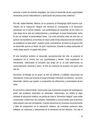 14
personal a partir de distintos lenguajes, así como el desarrollo de las capacidades
necesarias para la interpretación y apreciación de producciones artísticas”
Por ello, Isabel Martínez Medina, en su ponencia en Pedagogía 2005 enuncia que:
“Dentro de la educación integral del individuo le corresponde a la educación
preescolar ser el primer eslabón. Las posibilidades de desarrollo de los niños en
esta etapa de la vida son extraordinarias y constituyen la base fundamental sobre
la que se sentará la personalidad futura. Los cinco primeros años de vida son un
período de importancia primordial y la mayor parte de las adquisiciones del individuo
se establecen en esta edad”. Aunado a esto, encontramos el medio en el que el niño
se desarrolla que es un factor de gran importancia. Durante la etapa preescolar el
medio debe asumir un papel más activo.
El arte beneficia también el desarrollo socioemocional del niño al propiciar la
aceptación de sí mismo con sus posibilidades y límites. Esta aceptación va
íntimamente relacionada al concepto que tenga de sí, el cual determinará su
comportamiento presente y futuro: el niño se conducirá de acuerdo con quien cree
que es.
Asimismo, al trabajar en un grupo, el niño se enfrenta a múltiples situaciones de
interrelación en las que se pone en juego el trabajo individual y el colectivo, así como
desarrollar valores que ayuden a comprender las diferencias y necesidades de los
otros.
Es por todo lo anteriormente mencionado que el presente proyecto de investigación
partió del problema observado en diferentes instituciones, en dónde al dejar
olvidada la educación artística se pierde de vista la “formación integral” para poder
comprender y determinar las actitudes, habilidades y conocimientos que el alumnos
debe adquirir para ser competente. Cuando pensamos en el escaso reconocimiento
y falta de preparación en la educación artística, de inmediato podemos verlo
reflejado en carencias y deficiencias en la formación de los alumnos. Por ello el
 