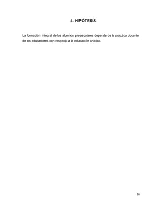 16
4. HIPÓTESIS
La formación integral de los alumnos preescolares depende de la práctica docente
de los educadores con respecto a la educación artística.
 