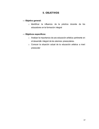 17
5. OBJETIVOS
 Objetivo general:
o Identificar la influencia de la práctica docente de los
educadores en la formación integral
 Objetivos específicos:
o Analizar la importancia de una educación artística pertinente en
el desarrollo integral de los alumnos preescolares.
o Conocer la situación actual de la educación artística a nivel
preescolar
 