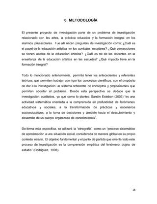 18
6. METODOLOGÍA
El presente proyecto de investigación parte de un problema de investigación
relacionado con las artes, la práctica educativa y la formación integral en los
alumnos preescolares. Fue allí nacen preguntas de investigación como: ¿Cuál es
el papel de la educación artística en los currículos escolares? ¿Qué percepciones
se tienen acerca de la educación artística? ¿Cuál es rol de los docentes en la
enseñanza de la educación artística en las escuelas? ¿Qué impacto tiene en la
formación integral?
Todo lo mencionado anteriormente, permitió tener los antecedentes y referentes
teóricos, que permiten trabajar con rigor los conceptos científicos, con el propósito
de dar a la investigación un sistema coherente de conceptos y proposiciones que
permitan abordar el problema. Desde esta perspectiva se deduce que la
investigación cualitativa, ya que como lo plantea Sandin Esteban (2003) “es una
actividad sistemática orientada a la comprensión en profundidad de fenómenos
educativos y sociales, a la transformación de prácticas y escenarios
socioeducativos, a la toma de decisiones y también hacia el descubrimiento y
desarrollo de un cuerpo organizado de conocimientos”.
De forma más específica, se utilizará la “etnografía” como un “proceso sistemático
de aproximación a una situación social, considerada de manera global en su propio
contexto natural. El objetivo fundamental y el punto de partida que orienta todo este
proceso de investigación es la comprensión empática del fenómeno objeto de
estudio” (Rodríguez, 1996).
 