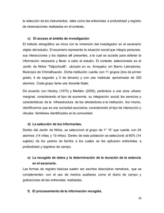 20
la selección de los instrumentos, tales como las entrevistas a profundidad y registro
de observaciones realizadas en el contexto.
c) El acceso al ámbito de investigación
El método etnográfico se inicia con la inmersión del investigador en el escenario
objeto del estudio. El escenario representa la situación social que integra personas,
sus interacciones y los objetos allí presentes, a la cual se accede para obtener la
información necesaria y llevar a cabo el estudio. El contexto seleccionado es el
Jardín de Niños “Telpochcalli”, ubicado en av. Ameyalco s/n Barrio Labradores,
Municipio de Chimalhuacán. Dicha institución cuenta con 11 grupos (dos de primer
grado, 4 de segundo y 5 de tercero) y con una matrícula aproximada de 350
alumnos. Cada grupo tiene una docente titular.
De acuerdo con Hardoy (1975) y Merklen (2005), pertenece a una zona urbano
marginal, considerando el tipo de economía, su integración social, los servicios y
características de la infraestructura de los alrededores a la institución. Así mismo,
identificamos que es una sociedad asociativa, considerando el tipo de interacción y
vínculos familiares identificados en la comunidad.
d) La selección de los informantes.
Dentro del Jardín de Niños, se seleccionó al grupo de 1° “A” que cuenta con 24
alumnos (14 niñas y 10 niños). Dentro de esta población se seleccionó al 60% (14
sujetos) de los padres de familia a los cuales se les aplicaran entrevistas a
profundidad y registros de campo.
e) La recogida de datos y la determinación de la duración de la estancia
en el escenario.
Las formas de registro básicas suelen ser escritos descriptivo narrativos, que se
complementan con el uso de medios auxiliares como el diario de campo y
grabaciones de las entrevistas realizadas.
f) El procesamiento de la información recogida.
 