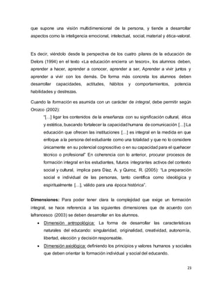 23
que supone una visión multidimensional de la persona, y tiende a desarrollar
aspectos como la inteligencia emocional, intelectual, social, material y ética-valoral.
Es decir, viéndolo desde la perspectiva de los cuatro pilares de la educación de
Delors (1994) en el texto «La educación encierra un tesoro», los alumnos deben,
aprender a hacer, aprender a conocer, aprender a ser, Aprender a vivir juntos y
aprender a vivir con los demás. De forma más concreta los alumnos deben
desarrollar capacidades, actitudes, hábitos y comportamientos, potencia
habilidades y destrezas.
Cuando la formación es asumida con un carácter de integral, debe permitir según
Orozco (2002):
“[…] ligar los contenidos de la enseñanza con su significación cultural, ética
y estética, buscando fortalecer la capacidadhumana de comunicación […] La
educación que ofrecen las instituciones […] es integral en la medida en que
enfoque a la persona del estudiante como una totalidad y que no lo considere
únicamente en su potencial cognoscitivo o en su capacidad para el quehacer
técnico o profesional” En coherencia con lo anterior, procurar procesos de
formación integral en los estudiantes, futuros integrantes activos del contexto
social y cultural, implica para Díaz, A. y Quiroz, R. (2005): “La preparación
social e individual de las personas, tanto científica como ideológica y
espiritualmente […], válido para una época histórica”.
Dimensiones: Para poder tener clara la complejidad que exige un formación
integral, se hace referencia a las siguientes dimensiones que de acuerdo con
Iafrancesco (2003) se deben desarrollar en los alumnos.
 Dimensión antropológica: La forma de desarrollar las características
naturales del educando: singularidad, originalidad, creatividad, autonomía,
libertad, elección y decisión responsable.
 Dimensión axiológica: definiendo los principios y valores humanos y sociales
que deben orientar la formación individual y social del educando.
 