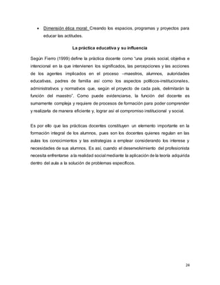 24
 Dimensión ética moral: Creando los espacios, programas y proyectos para
educar las actitudes.
La práctica educativa y su influencia
Según Fierro (1999) define la práctica docente como “una praxis social, objetiva e
intencional en la que intervienen los significados, las percepciones y las acciones
de los agentes implicados en el proceso –maestros, alumnos, autoridades
educativas, padres de familia así como los aspectos políticos-institucionales,
administrativos y normativos que, según el proyecto de cada país, delimitarán la
función del maestro”. Como puede evidenciarse, la función del docente es
sumamente compleja y requiere de procesos de formación para poder comprender
y realizarla de manera eficiente y, lograr así el compromiso institucional y social.
Es por ello que las prácticas docentes constituyen un elemento importante en la
formación integral de los alumnos, pues son los docentes quienes regulan en las
aulas los conocimientos y las estrategias a emplear considerando los interese y
necesidades de sus alumnos. Es así, cuando el desenvolvimiento del profesionista
necesita enfrentarse a la realidad social mediante la aplicación de la teoría adquirida
dentro del aula a la solución de problemas específicos.
 