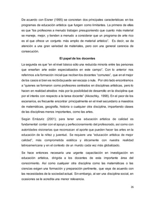 26
De acuerdo con Eisner (1995) se concretan dos principales características en los
programas de educación artística que fungen como limitantes. La primera de ellas
es que “los profesores a menudo trabajan presuponiendo que cuanto más material
se maneje, mejor, y tienden a menudo a considerar que un programa de arte rico
es el que ofrece un conjunto más amplio de material artístico”. Es decir, se da
atención a una gran variedad de materiales, pero con una general carencia de
consecución.
El papel de los docentes
La segunda es que “en el nivel básico sólo una reducida minoría entre las personas
que enseñan arte están especializados en este campo”. Con lo anterior nos
referimos a la formación inicial que reciben los docentes “comunes”, que en el mejor
de los casos si bien es recibidapuede ser escaza o nula. Por otro lado encontramos
a “quienes se formaron como profesores centrados en disciplinas artísticas, pero lo
hacen en realidad atraídos más por la posibilidad de desarrollo en la disciplina que
por el interés con respecto a la tarea docente” (Akoschky, 1998). En el peor de los
escenarios, es frecuente encontrar principalmente en el nivel secundario a maestros
de matemáticas, geografía, historia o cualquier otra disciplina, impartiendo clases
de las disciplinas menos importantes, como las artes.
Según Errázuriz (2001); para tener una educación artística de calidad es
fundamental contar con el apoyo y perfeccionamiento del profesorado, así como con
autoridades visionarias que reconozcan el aporte que pueden hacer las artes en la
educación de la niñez y juventud. Se requiere una “educación artística de mejor
calidad”, más comprometida estética y éticamente con nuestra realidad
latinoamericana y en el contexto de un mundo cada vez más globalizado.
Se hace entonces necesaria una urgente capacitación en investigación en
educación artística, dirigida a los docentes de esta importante área del
conocimiento. Así como cualquier otra disciplina como las matemáticas o las
ciencias exigen una formación y preparación pertinente, que vaya de acuerdo con
las necesidades de la sociedad actual. Sin embargo, al ser una disciplina social, en
ocasiones se le acredita una menor relevancia.
 