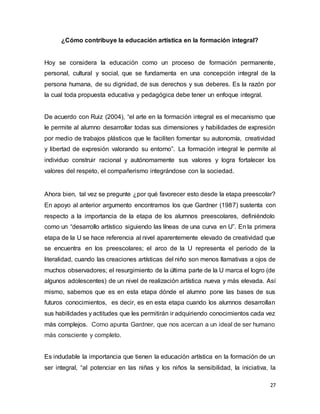27
¿Cómo contribuye la educación artística en la formación integral?
Hoy se considera la educación como un proceso de formación permanente,
personal, cultural y social, que se fundamenta en una concepción integral de la
persona humana, de su dignidad, de sus derechos y sus deberes. Es la razón por
la cual toda propuesta educativa y pedagógica debe tener un enfoque integral.
De acuerdo con Ruiz (2004), “el arte en la formación integral es el mecanismo que
le permite al alumno desarrollar todas sus dimensiones y habilidades de expresión
por medio de trabajos plásticos que le faciliten fomentar su autonomía, creatividad
y libertad de expresión valorando su entorno”. La formación integral le permite al
individuo construir racional y autónomamente sus valores y logra fortalecer los
valores del respeto, el compañerismo integrándose con la sociedad.
Ahora bien, tal vez se pregunte ¿por qué favorecer esto desde la etapa preescolar?
En apoyo al anterior argumento encontramos los que Gardner (1987) sustenta con
respecto a la importancia de la etapa de los alumnos preescolares, definiéndolo
como un “desarrollo artístico siguiendo las líneas de una curva en U”. En la primera
etapa de la U se hace referencia al nivel aparentemente elevado de creatividad que
se encuentra en los preescolares; el arco de la U representa el periodo de la
literalidad, cuando las creaciones artísticas del niño son menos llamativas a ojos de
muchos observadores; el resurgimiento de la última parte de la U marca el logro (de
algunos adolescentes) de un nivel de realización artística nueva y más elevada. Así
mismo, sabemos que es en esta etapa dónde el alumno pone las bases de sus
futuros conocimientos, es decir, es en esta etapa cuando los alumnos desarrollan
sus habilidades y actitudes que les permitirán ir adquiriendo conocimientos cada vez
más complejos. Como apunta Gardner, que nos acercan a un ideal de ser humano
más consciente y completo.
Es indudable la importancia que tienen la educación artística en la formación de un
ser integral, “al potenciar en las niñas y los niños la sensibilidad, la iniciativa, la
 