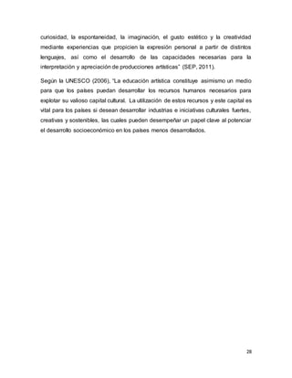 28
curiosidad, la espontaneidad, la imaginación, el gusto estético y la creatividad
mediante experiencias que propicien la expresión personal a partir de distintos
lenguajes, así como el desarrollo de las capacidades necesarias para la
interpretación y apreciación de producciones artísticas” (SEP, 2011).
Según la UNESCO (2006), “La educación artística constituye asimismo un medio
para que los países puedan desarrollar los recursos humanos necesarios para
explotar su valioso capital cultural. La utilización de estos recursos y este capital es
vital para los países si desean desarrollar industrias e iniciativas culturales fuertes,
creativas y sostenibles, las cuales pueden desempeñar un papel clave al potenciar
el desarrollo socioeconómico en los países menos desarrollados.
 