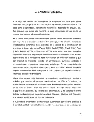 29
9. MARCO REFERENCIAL
A lo largo del proceso de investigación e indagación realizados para poder
desarrollar esto proyecto se encontró información escasa, si la comparamos con
otras como el aprendizaje, pensamiento matemático, desarrollo del lenguaje, etc.
Fue entonces que desde ese momento se pudo comprender por qué existe un
restado con respecto a la educación artística.
En el México no se cuenta con publicaciones que den cuenta de avances realizados
con respecto a la educación artística. Sin embargo, se lo encontró numerosos
investigadores extranjeros bien conocidos en el campo de la investigación en
educación artística, tales como Phelps (2005), Sadoff (2005), Cowell (2006), Volk
(1997), Ferrara (2005), y Warburton (2005) entre otros, que han producido
importantes libros que proporcionan orientación efectiva a profesores y estudiantes
sobre el tema de la metodología de la investigación en educación artística, y que
son material de frecuente consulta en universidades europeas, asiáticas y
norteamericanas, por parte de profesores y estudiantes. Por su puesto todo este
material está escrito originalmente en inglés, y hasta el momento no se ha producido
ninguna traducción de estos al español, lo cual complica que se pueda mantener
informada a la sociedad mexicana.
Ahora bien, durante esta búsqueda se encontraron principalmente revistas y
artículos que hablaban al respecto, muestra de ello es “Educación artística, un
nuevo enfoque” publicada por el sitio web issue. Esta revista solo publico 5 numeros
en los cuales se abarcan diferentes temáticas de la educación artística, tales como
el papel de los docentes, su presencia en el curriculum, y da ejemplos de cómo
trabajar con las diferentes expresiones del arte (visuales, plásticas, etc). Estas son
solo algunas temáticas de las muchas que retoma.
A nivel mundial encontramos a otras revistas que manejan con bastante exactitud a
la cantidad, calidad y pluralidad la información y los avances que se han tenido en
 