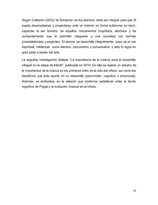 31
Según Calderón (2003) “la formación de los alumnos debe ser integral para que él
pueda desenvolverse y proyectarse ante un entorno en forma autónoma es decir,
capacitar al ser humano de aquellos mecanismos cognitivos, afectivos y de
comportamiento que le permitan integrarse a una sociedad con normas
preestablecidas y exigentes. El alumno se desarrolla integralmente, pues es un ser
espiritual, intelectual, socio afectivo, psicomotriz y comunicativo y esto lo logra en
gran parte a través del arte.
La segunda investigación titulada “La importancia de la música para el desarrollo
integral en la etapa de Infantil“ publicada en 2014. En ella se realiza un estudio de
la importancia de la música en los primeros años de la vida del niño/a, así como los
beneficios que ésta aporta en su desarrollo (psicomotor, cognitivo y emocional).
Además, se profundiza en la relación que podemos establecer entre la teoría
cognitiva de Piaget y la evolución musical en el niño/a.
 
