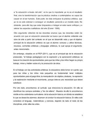 5
a “la educación a través del arte”, en la que lo importante ya no es el resultado
final, sino la transformación que la práctica creativa o contemplativa es capaz de
causar en el ser humano. Este punto de vista enriquece la práctica artística, que
ya no es solo colorear o conseguir un resultado parecido a un modelo dado. No
obstante, para ello hay que estar dispuestos a indagar en este nuevo enfoque y a
valorar los aspectos cualitativos del arte (Eisner: 1998).
Otro argumento obtenido de las docentes enuncia que, las docentes están de
acuerdo con que en educación preescolar se busca que el alumno entienda una
obra de arte a partir del contexto en el que se desarrolló esta y que el objetivo
principal de la educación artística es que el alumno conozca y utilice técnicas,
recursos, corrientes artísticas y lenguajes artísticos, lo cual apoya el argumento
antes mencionado.
Sin embargo, situados en el PEP (2011), que es el principal eje de la educación
preescolar, “el trabajo pedagógico con la expresión y la apreciación artísticas se
basa en la creación de oportunidades para que las niñas y los niños hagan su propio
trabajo, miren y hablen sobre él y la producción de otros.
En el trabajo con las actividades artísticas la educadora debe tomar en cuenta que
para las niñas y los niños más pequeños es fundamental tener múltiples
oportunidades para el juego libre, la manipulación de objetos y texturas, la expresión
y la exploración mediante el movimiento, porque éste es una necesidad que deben
satisfacer.
Por otro lado, encontramos al currículo que direcciona la educación. En ella se
identifican los campos centrales y “los de relleno”. Muestra de ello lo encontramos
visible en los estándares curriculares de la educación básica, en dónde se establece
lo que se desea los alumnos alcancen al concluir la educación básica. En ellos solo
considera el lenguaje, matemáticas y ciencias, dejando de lado el resto de las
disciplinas, entre ellas las artes.
 
