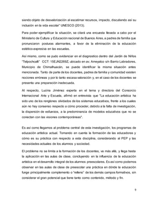 9
siendo objeto de desvalorización al escatimar recursos, impacto, discutiendo así su
inclusión en la vida escolar” UNESCO (2013).
Para poder ejemplificar la situación, se citará una encuesta llevada a cabo por el
Ministerio de Cultura y Educación nacional de Buenos Aires, a padres de familia que
pronunciaron posturas alarmantes, a favor de la eliminación de la educación
estético-expresiva en las escuelas.
Así mismo, como se pudo evidenciar en el diagnostico dentro del Jardín de Niños
“Telpochcalli” CCT: 15EJN2269Z, ubicado en av. Ameyalco s/n Barrio Labradores,
Municipio de Chimalhuacán, se puede identificar la misma situación antes
mencionada. Tanto de parte de los docentes, padres de familia y comunidad existen
nociones erróneas y por lo tanto escasa valoración y, en el caso de los docentes se
presenta una preparación inadecuada.
Al respecto, Lucina Jiménez experta en el tema y directora del Consorcio
Internacional Arte y Escuela, afirmó en entrevista que "La educación artística ha
sido uno de los renglones olvidados de los sistemas educativos, frente a los cuales
aún no hay consenso respecto a cómo proceder, debido a la falta de investigación,
la dispersión de esfuerzos, a la predominancia de modelos educativos que no se
conectan con las visiones contemporáneas".
Es así como llegamos al problema central de esta investigación, los programas de
educación artística actual. Tomando en cuenta la formación de las educadoras y
cómo es su práctica con respecto a esta disciplina, considerando al PEP y las
necesidades actuales de los alumnos y sociedad.
El problema no se limita a la formación de los docentes, va más allá, y llega hasta
la aplicación en las aulas de clase, concluyendo en la influencia de la educación
artística en el desarrollo integral de los alumnos preescolares. Es así como podemos
observar en las aulas de clase de preescolar una práctica en dónde la educación
funge principalmente complemento o “relleno” de los demás campos formativos, sin
considerar el gran potencial que tiene tanto como contenido, método y fin.
 