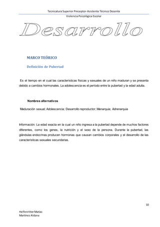 Tecnicatura Superior Preceptor-Asistente Técnico Docente
Violencia Psicológica Escolar
10
HelfenritterMatías
Martínez Aldana
MARCO TEÓRICO
Definición de Pubertad
Es el tiempo en el cual las características físicas y sexuales de un niño maduran y se presenta
debido a cambios hormonales. La adolescencia es el período entre la pubertad y la edad adulta.
Nombres alternativos
Maduración sexual; Adolescencia; Desarrollo reproductor; Menarquia; Adrenarquia
Información: La edad exacta en la cual un niño ingresa a la pubertad depende de muchos factores
diferentes, como los genes, la nutrición y el sexo de la persona. Durante la pubertad, las
glándulas endocrinas producen hormonas que causan cambios corporales y el desarrollo de las
características sexuales secundarias.
 