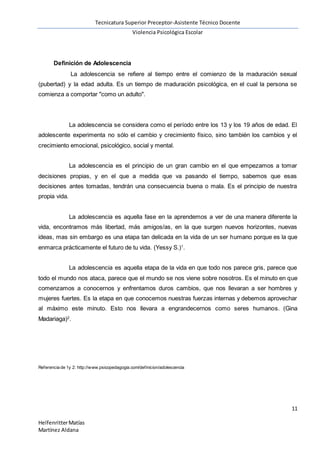 Tecnicatura Superior Preceptor-Asistente Técnico Docente
Violencia Psicológica Escolar
11
HelfenritterMatías
Martínez Aldana
Definición de Adolescencia
La adolescencia se refiere al tiempo entre el comienzo de la maduración sexual
(pubertad) y la edad adulta. Es un tiempo de maduración psicológica, en el cual la persona se
comienza a comportar "como un adulto".
La adolescencia se considera como el período entre los 13 y los 19 años de edad. El
adolescente experimenta no sólo el cambio y crecimiento físico, sino también los cambios y el
crecimiento emocional, psicológico, social y mental.
La adolescencia es el principio de un gran cambio en el que empezamos a tomar
decisiones propias, y en el que a medida que va pasando el tiempo, sabemos que esas
decisiones antes tomadas, tendrán una consecuencia buena o mala. Es el principio de nuestra
propia vida.
La adolescencia es aquella fase en la aprendemos a ver de una manera diferente la
vida, encontramos más libertad, más amigos/as, en la que surgen nuevos horizontes, nuevas
ideas, mas sin embargo es una etapa tan delicada en la vida de un ser humano porque es la que
enmarca prácticamente el futuro de tu vida. (Yessy S.)1
.
La adolescencia es aquella etapa de la vida en que todo nos parece gris, parece que
todo el mundo nos ataca, parece que el mundo se nos viene sobre nosotros. Es el minuto en que
comenzamos a conocernos y enfrentamos duros cambios, que nos llevaran a ser hombres y
mujeres fuertes. Es la etapa en que conocemos nuestras fuerzas internas y debemos aprovechar
al máximo este minuto. Esto nos llevara a engrandecernos como seres humanos. (Gina
Madariaga)2
.
Referencia de 1y 2: http://www.psicopedagogia.com/definicion/adolescencia
 